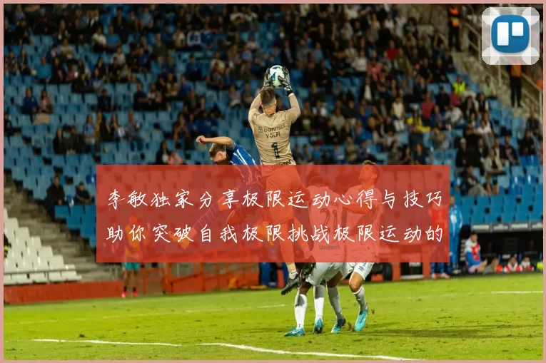 李敏独家分享极限运动心得与技巧助你突破自我极限挑战极限运动的乐趣与安全性