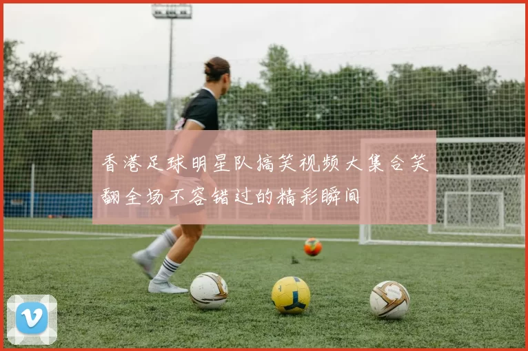 香港足球明星队搞笑视频大集合笑翻全场不容错过的精彩瞬间