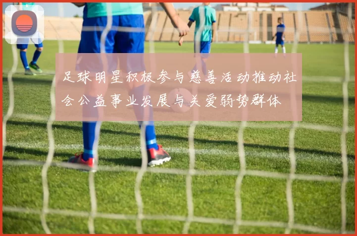足球明星积极参与慈善活动推动社会公益事业发展与关爱弱势群体