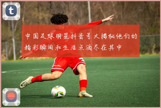 中国足球明星抖音号大揭秘他们的精彩瞬间和生活点滴尽在其中