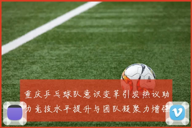 重庆乒乓球队意识变革引发热议助力竞技水平提升与团队凝聚力增强