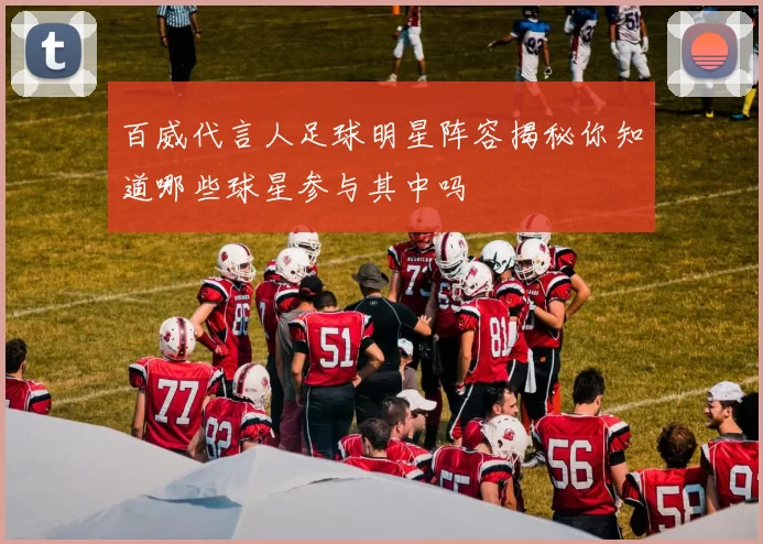百威代言人足球明星阵容揭秘你知道哪些球星参与其中吗