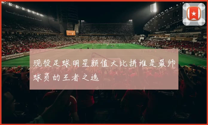 现役足球明星颜值大比拼谁是最帅球员的王者之选