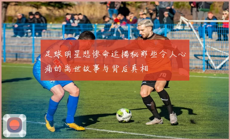 足球明星悲惨命运揭秘那些令人心痛的离世故事与背后真相
