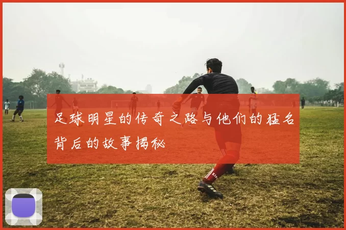 足球明星的传奇之路与他们的猛名背后的故事揭秘