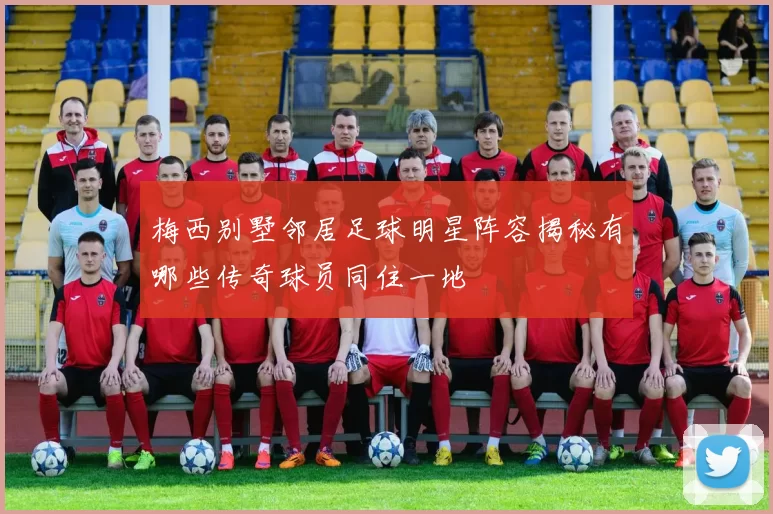 梅西别墅邻居足球明星阵容揭秘有哪些传奇球员同住一地