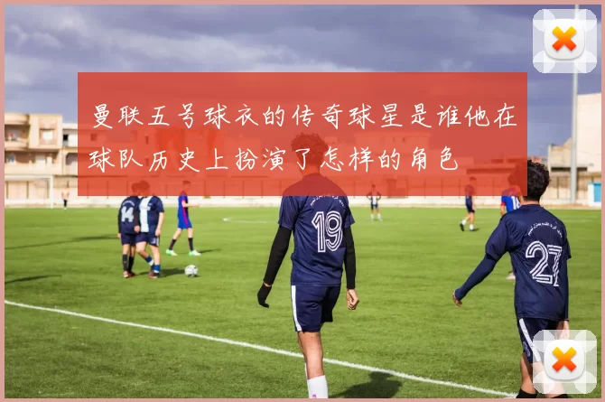 曼联五号球衣的传奇球星是谁他在球队历史上扮演了怎样的角色