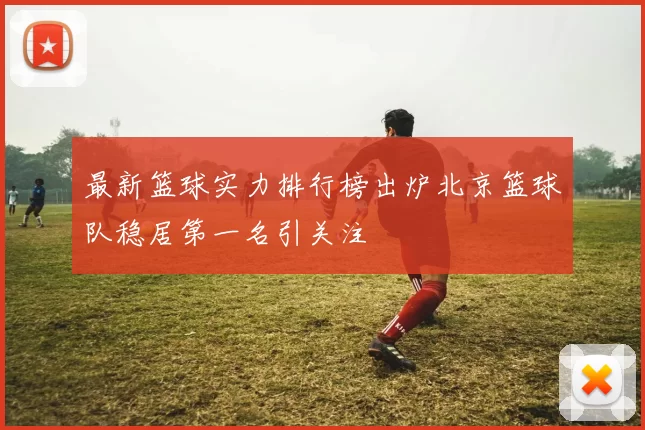 最新篮球实力排行榜出炉北京篮球队稳居第一名引关注