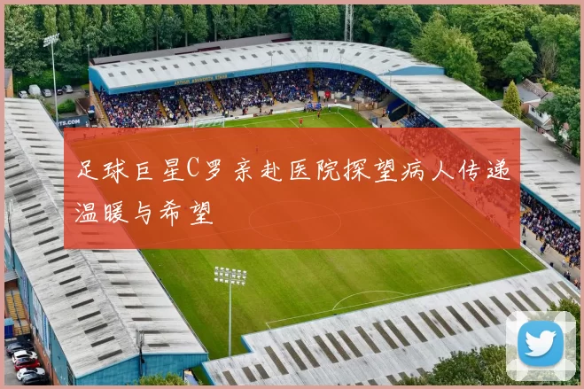 足球巨星C罗亲赴医院探望病人传递温暖与希望