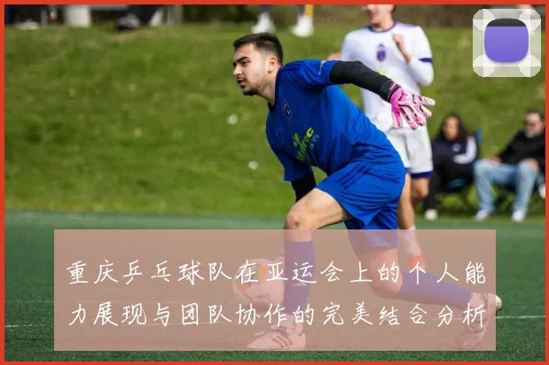 重庆乒乓球队在亚运会上的个人能力展现与团队协作的完美结合分析