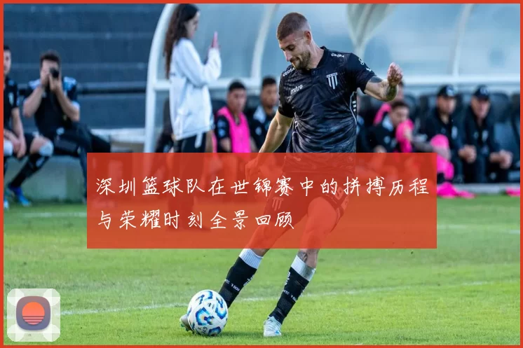 深圳篮球队在世锦赛中的拼搏历程与荣耀时刻全景回顾