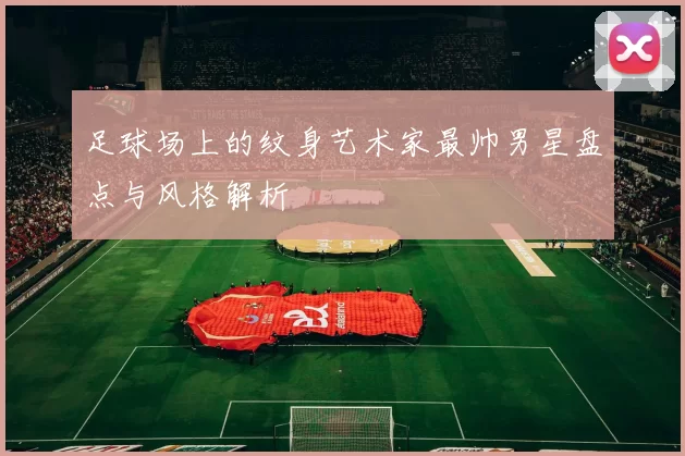 足球场上的纹身艺术家最帅男星盘点与风格解析