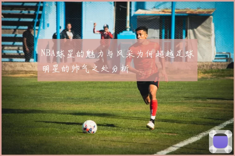 NBA球星的魅力与风采为何超越足球明星的帅气之处分析