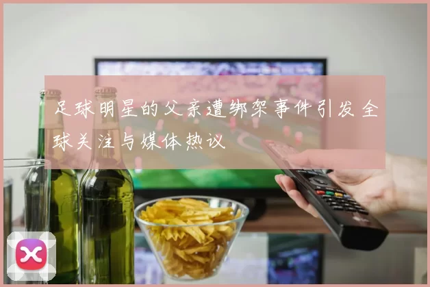 足球明星的父亲遭绑架事件引发全球关注与媒体热议