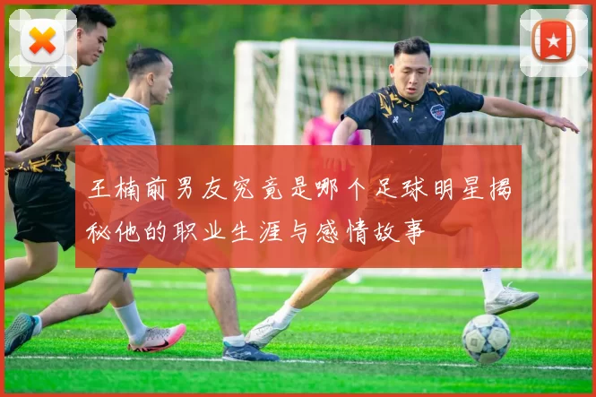 王楠前男友究竟是哪个足球明星揭秘他的职业生涯与感情故事