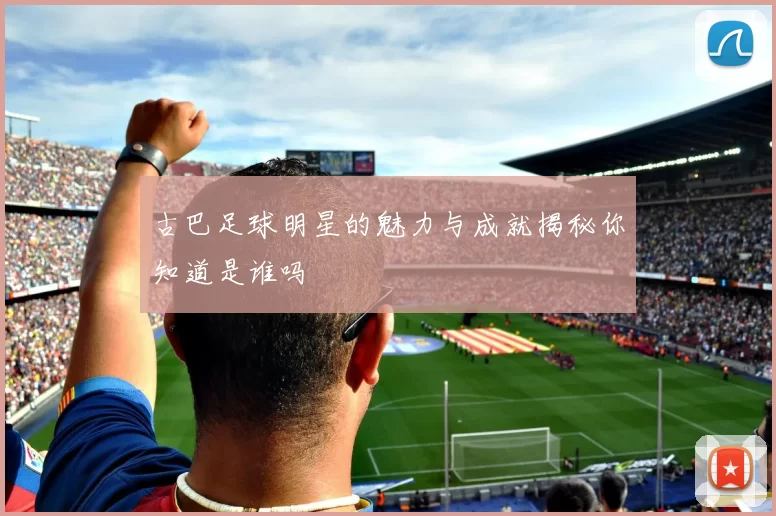 古巴足球明星的魅力与成就揭秘你知道是谁吗