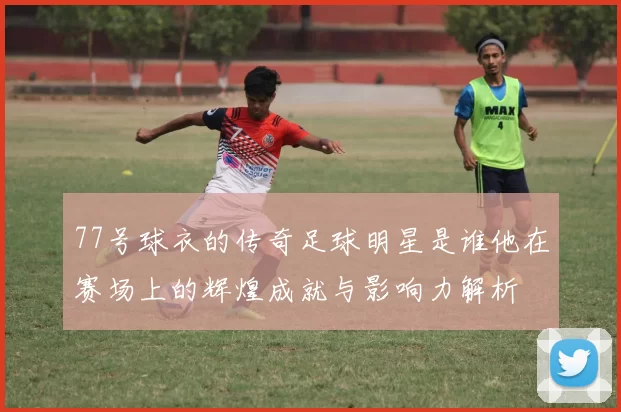 77号球衣的传奇足球明星是谁他在赛场上的辉煌成就与影响力解析