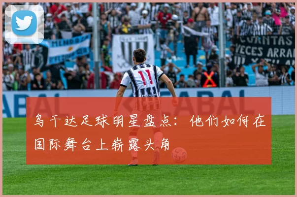 乌干达足球明星盘点：他们如何在国际舞台上崭露头角