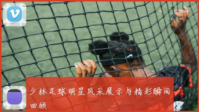 少林足球明星风采展示与精彩瞬间回顾