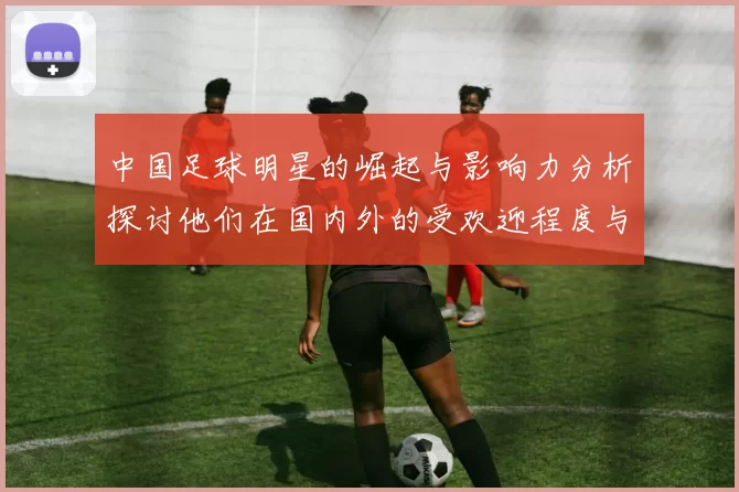 中国足球明星的崛起与影响力分析探讨他们在国内外的受欢迎程度与成就