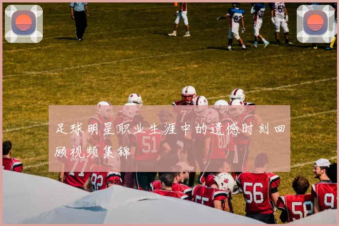 足球明星职业生涯中的遗憾时刻回顾视频集锦
