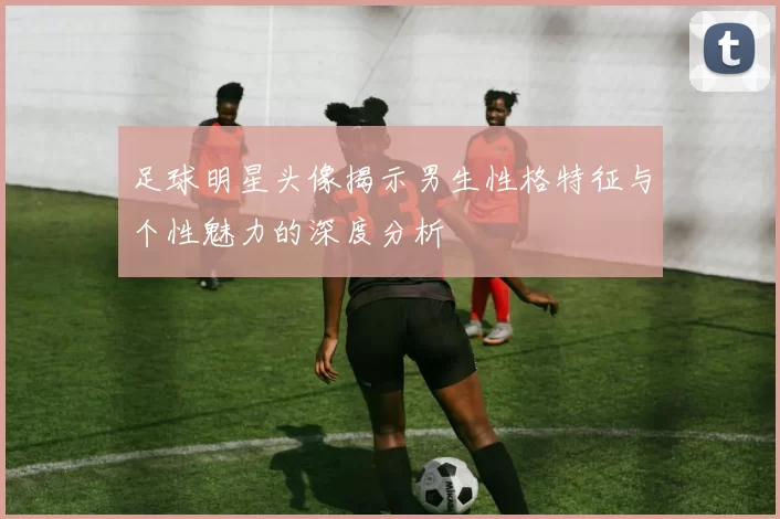 足球明星头像揭示男生性格特征与个性魅力的深度分析