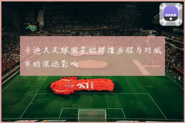 卡迪夫足球明星的辉煌历程与对城市的深远影响