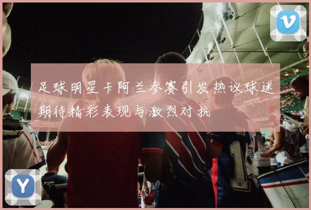 足球明星卡阿兰参赛引发热议球迷期待精彩表现与激烈对抗