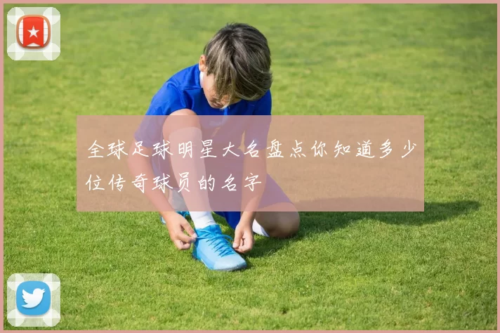 全球足球明星大名盘点你知道多少位传奇球员的名字