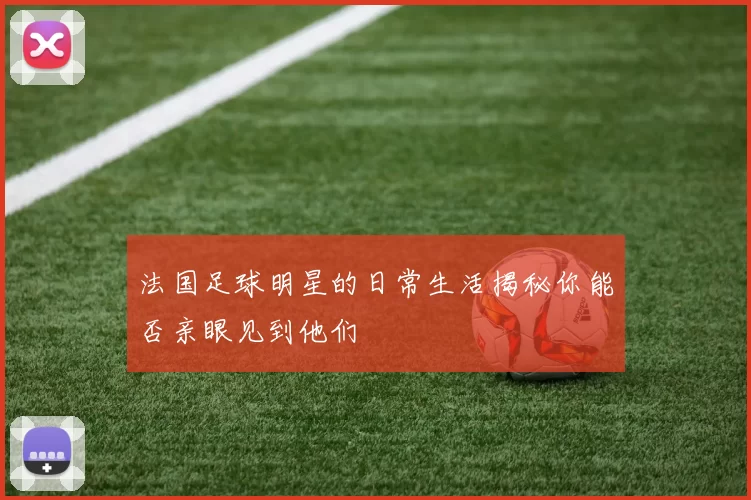 法国足球明星的日常生活揭秘你能否亲眼见到他们