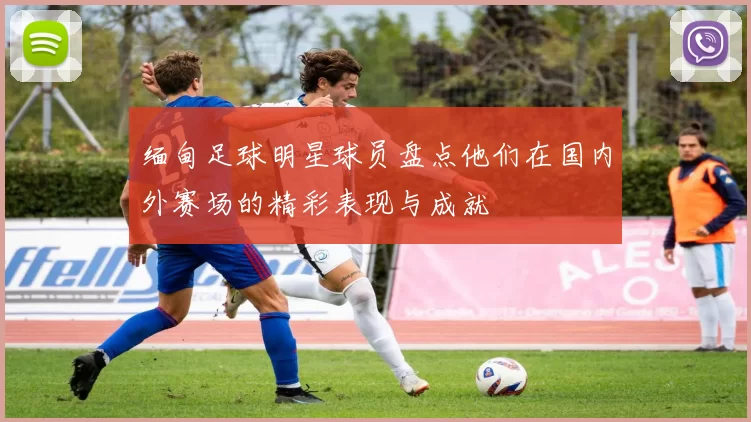 缅甸足球明星球员盘点他们在国内外赛场的精彩表现与成就