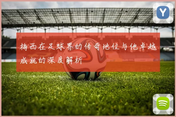 梅西在足球界的传奇地位与他卓越成就的深度解析