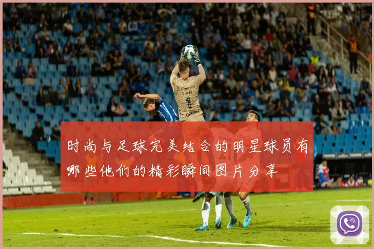 时尚与足球完美结合的明星球员有哪些他们的精彩瞬间图片分享