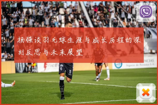 杨强谈羽毛球生涯与成长历程的深刻反思与未来展望