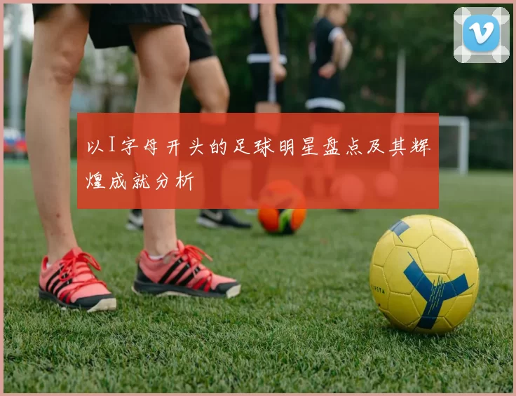 以I字母开头的足球明星盘点及其辉煌成就分析
