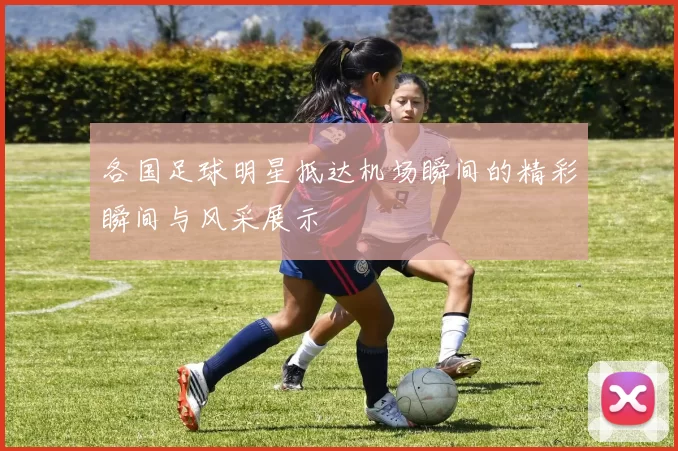 各国足球明星抵达机场瞬间的精彩瞬间与风采展示