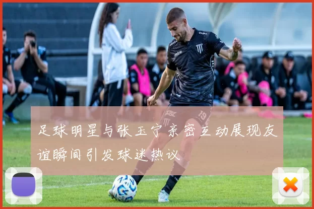 足球明星与张玉宁亲密互动展现友谊瞬间引发球迷热议