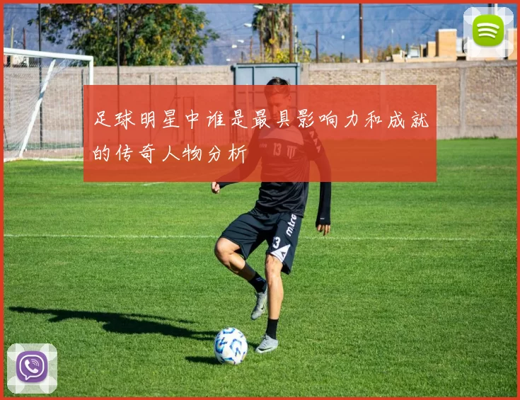 足球明星中谁是最具影响力和成就的传奇人物分析