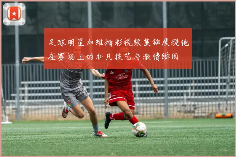 足球明星加维精彩视频集锦展现他在赛场上的非凡技艺与激情瞬间